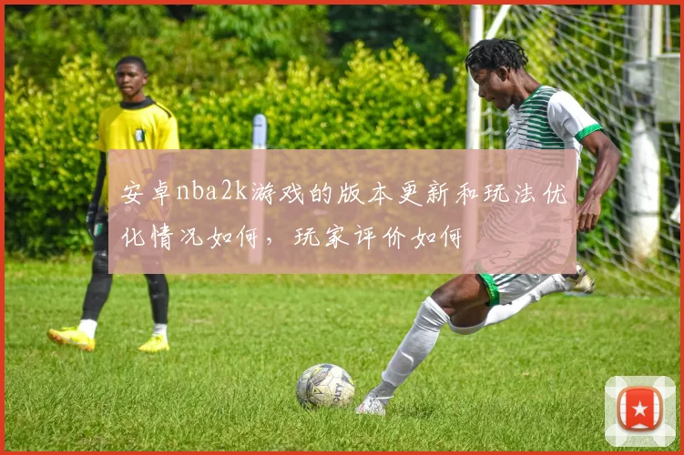 安卓nba2k游戏的版本更新和玩法优化情况如何，玩家评价如何