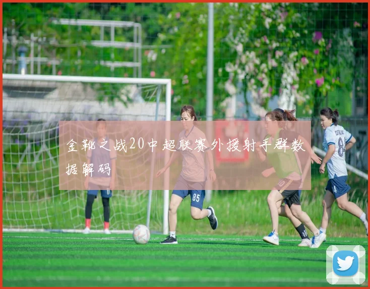 金靴之战20中超联赛外援射手群数据解码