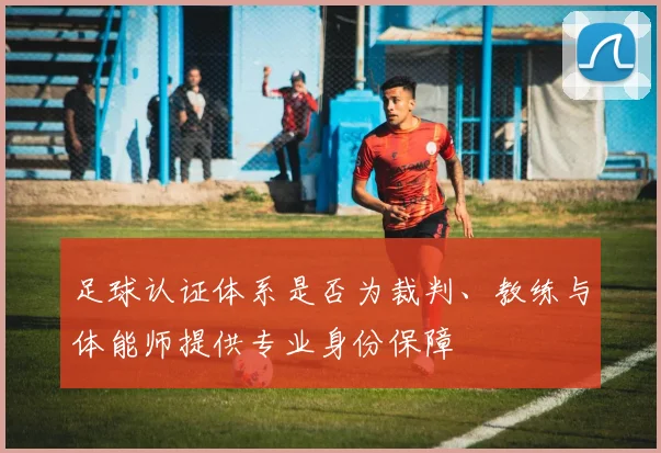足球认证体系是否为裁判、教练与体能师提供专业身份保障